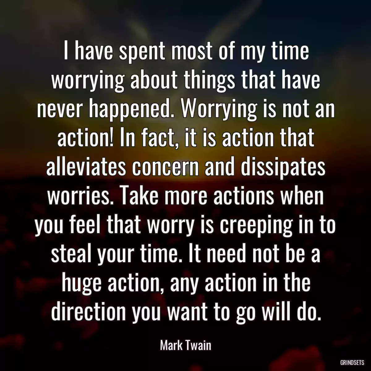 I have spent most of my time worrying about things that have never happened. Worrying is not an action! In fact, it is action that alleviates concern and dissipates worries. Take more actions when you feel that worry is creeping in to steal your time. It need not be a huge action, any action in the direction you want to go will do.