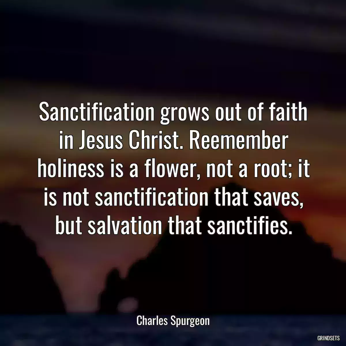 Sanctification grows out of faith in Jesus Christ. Reemember holiness is a flower, not a root; it is not sanctification that saves, but salvation that sanctifies.