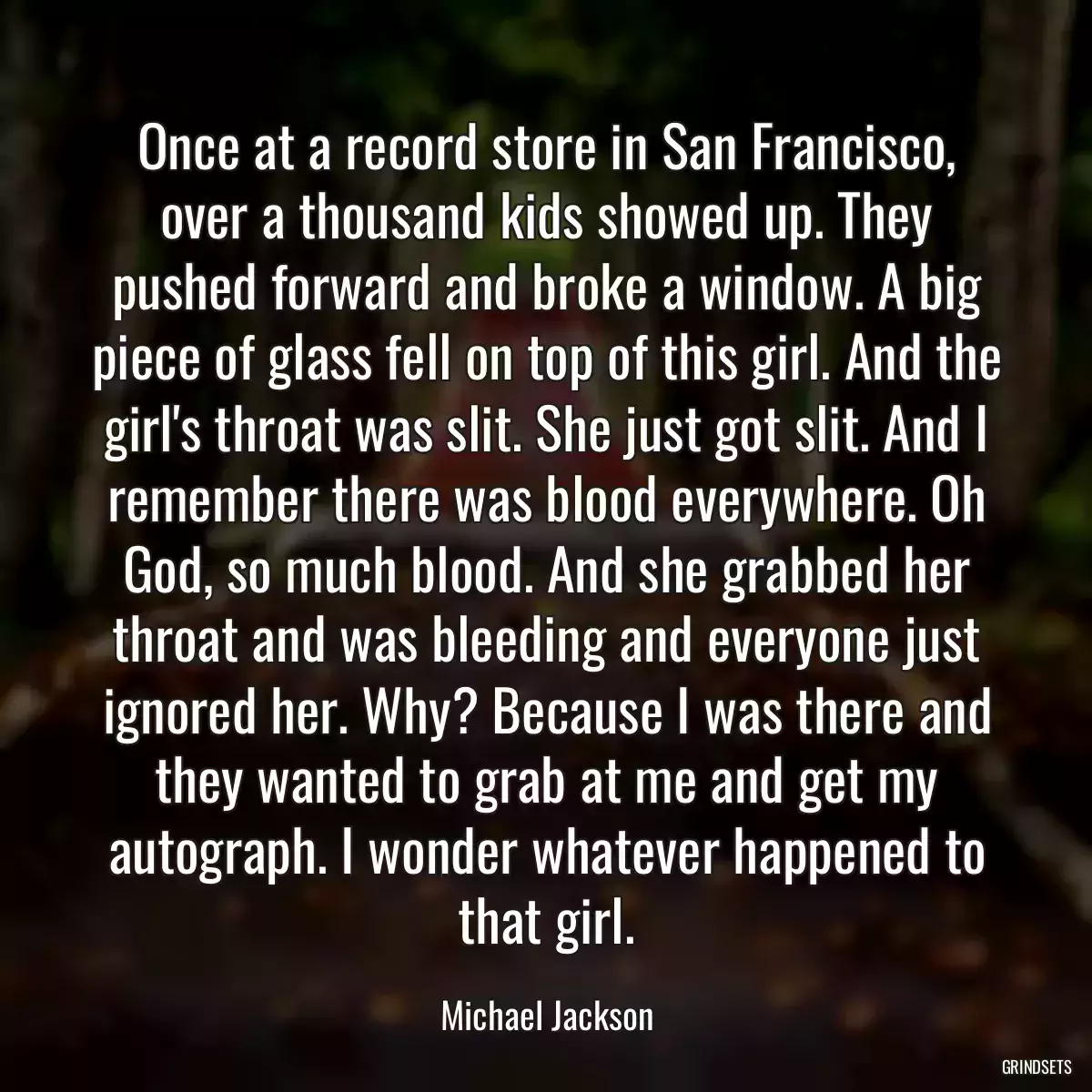 Once at a record store in San Francisco, over a thousand kids showed up. They pushed forward and broke a window. A big piece of glass fell on top of this girl. And the girl\'s throat was slit. She just got slit. And I remember there was blood everywhere. Oh God, so much blood. And she grabbed her throat and was bleeding and everyone just ignored her. Why? Because I was there and they wanted to grab at me and get my autograph. I wonder whatever happened to that girl.