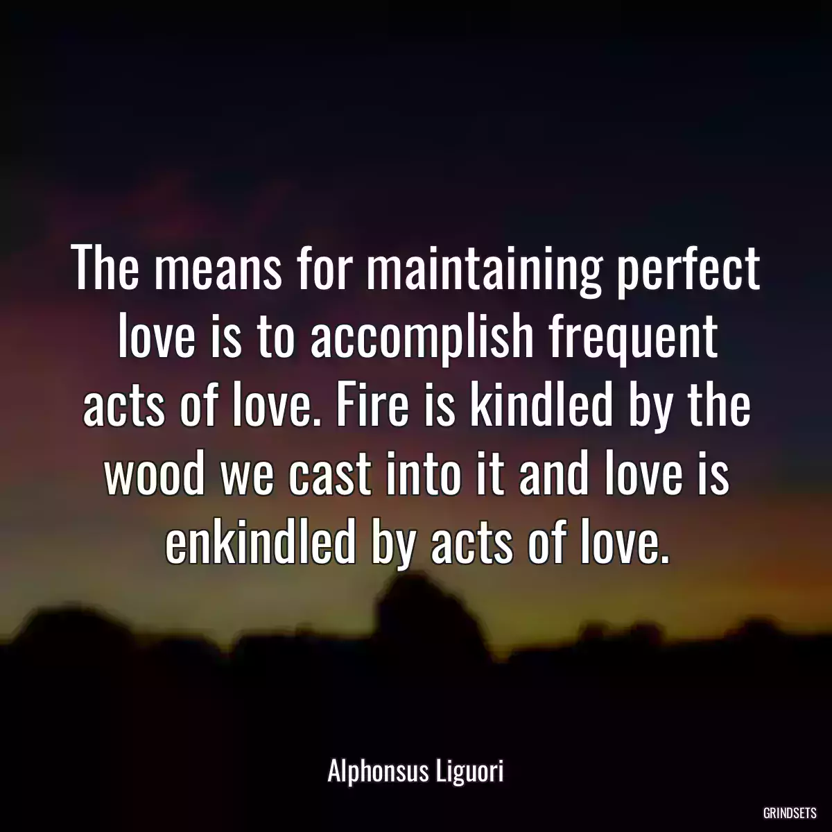 The means for maintaining perfect love is to accomplish frequent acts of love. Fire is kindled by the wood we cast into it and love is enkindled by acts of love.