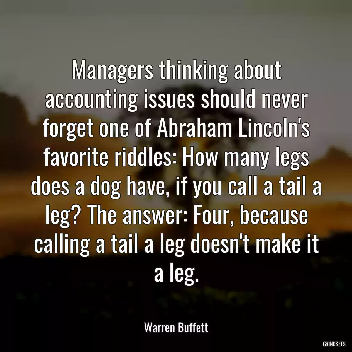 Managers thinking about accounting issues should never forget one of Abraham Lincoln\'s favorite riddles: How many legs does a dog have, if you call a tail a leg? The answer: Four, because calling a tail a leg doesn\'t make it a leg.