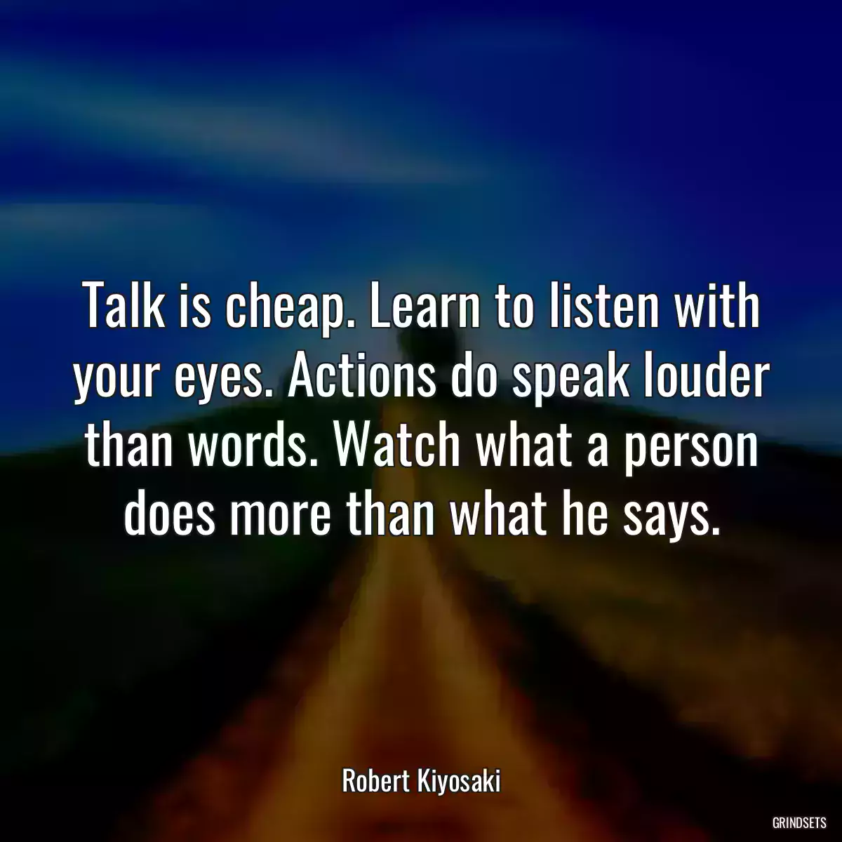 Talk is cheap. Learn to listen with your eyes. Actions do speak louder than words. Watch what a person does more than what he says.