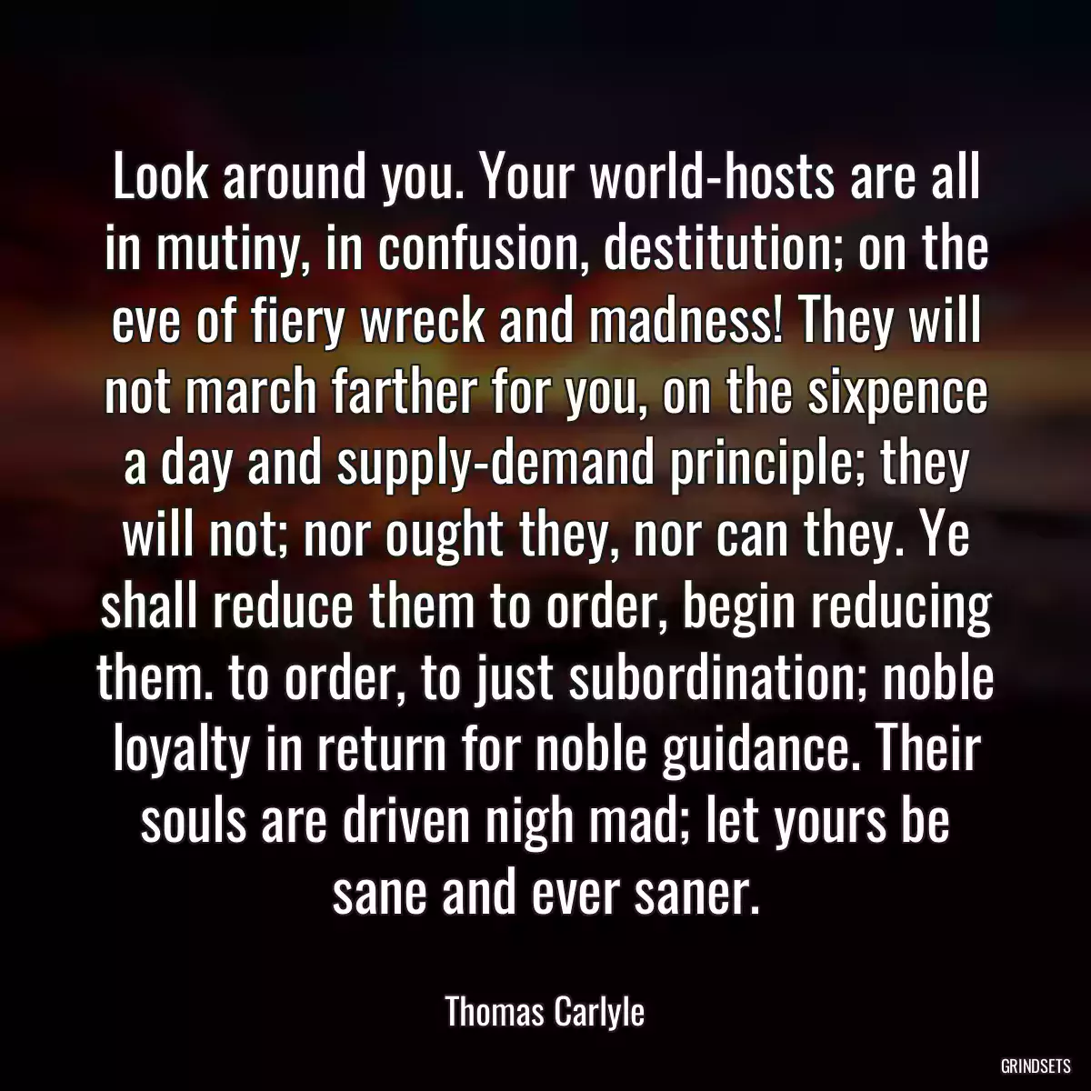 Look around you. Your world-hosts are all in mutiny, in confusion, destitution; on the eve of fiery wreck and madness! They will not march farther for you, on the sixpence a day and supply-demand principle; they will not; nor ought they, nor can they. Ye shall reduce them to order, begin reducing them. to order, to just subordination; noble loyalty in return for noble guidance. Their souls are driven nigh mad; let yours be sane and ever saner.