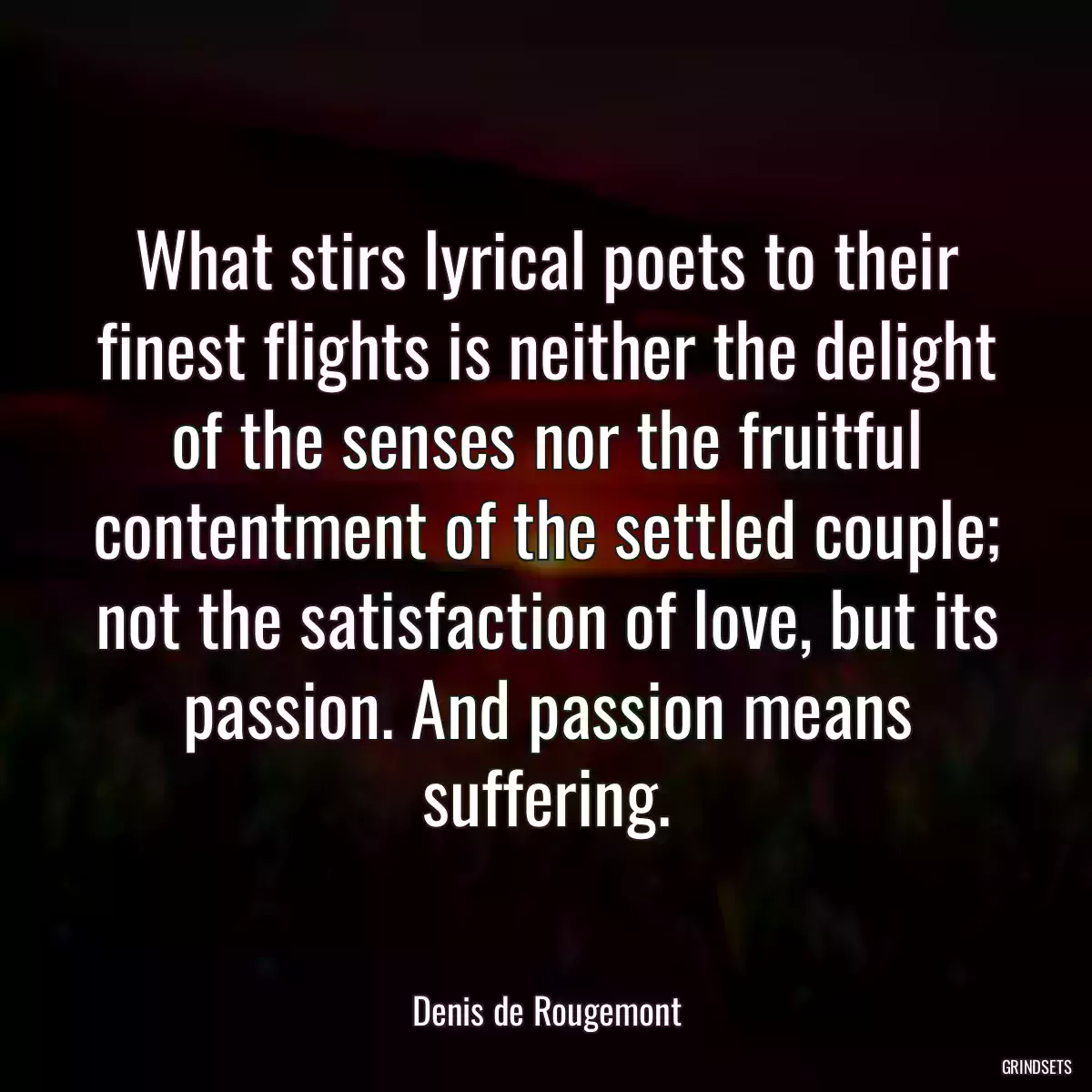 What stirs lyrical poets to their finest flights is neither the delight of the senses nor the fruitful contentment of the settled couple; not the satisfaction of love, but its passion. And passion means suffering.