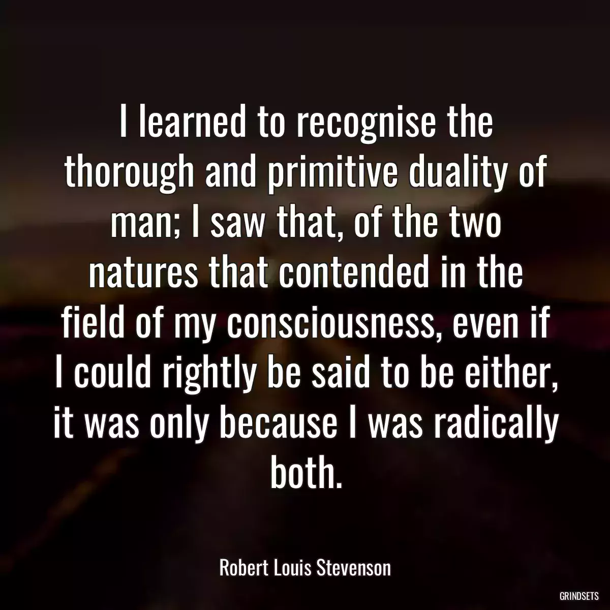 I learned to recognise the thorough and primitive duality of man; I saw that, of the two natures that contended in the field of my consciousness, even if I could rightly be said to be either, it was only because I was radically both.