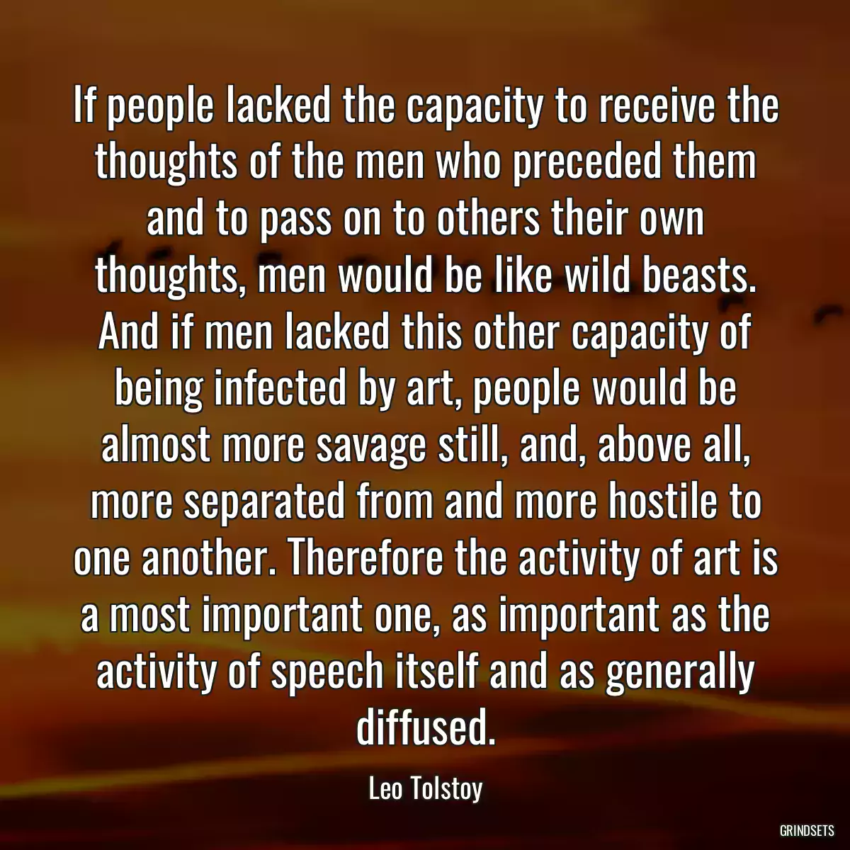 If people lacked the capacity to receive the thoughts of the men who preceded them and to pass on to others their own thoughts, men would be like wild beasts. And if men lacked this other capacity of being infected by art, people would be almost more savage still, and, above all, more separated from and more hostile to one another. Therefore the activity of art is a most important one, as important as the activity of speech itself and as generally diffused.