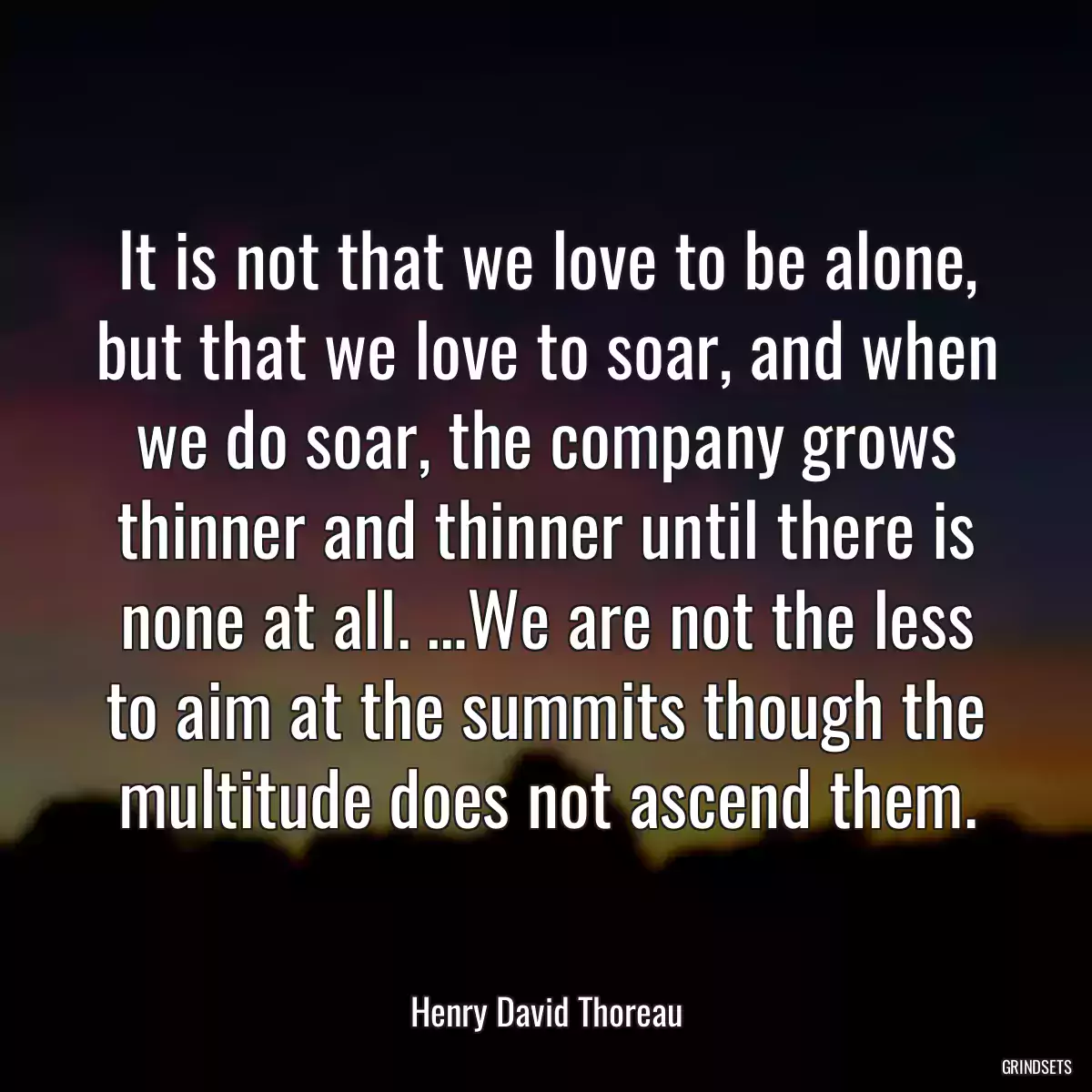 It is not that we love to be alone, but that we love to soar, and when we do soar, the company grows thinner and thinner until there is none at all. …We are not the less to aim at the summits though the multitude does not ascend them.