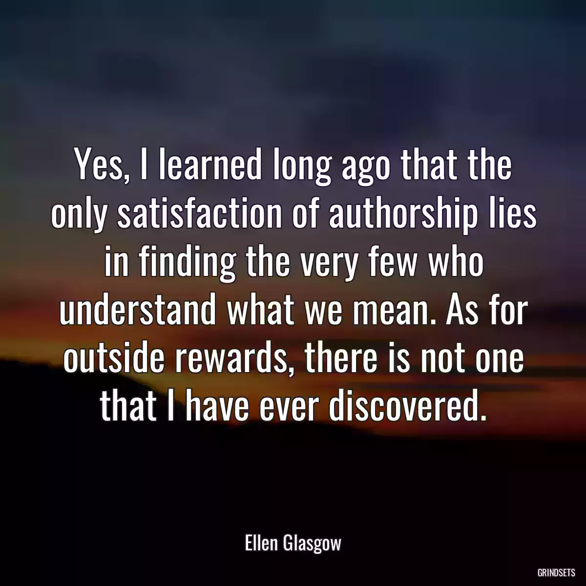 Yes, I learned long ago that the only satisfaction of authorship lies in finding the very few who understand what we mean. As for outside rewards, there is not one that I have ever discovered.