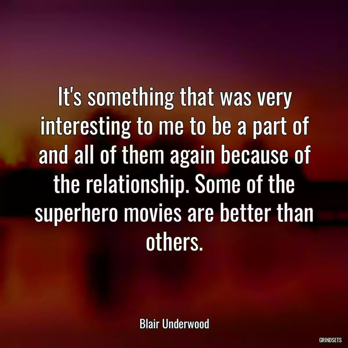 It\'s something that was very interesting to me to be a part of and all of them again because of the relationship. Some of the superhero movies are better than others.