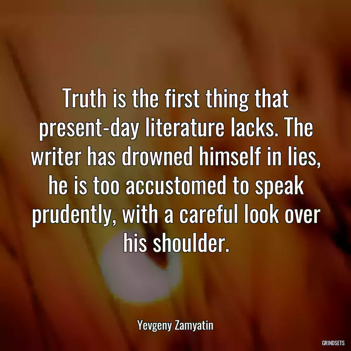 Truth is the first thing that present-day literature lacks. The writer has drowned himself in lies, he is too accustomed to speak prudently, with a careful look over his shoulder.