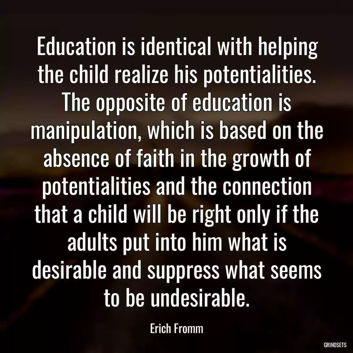 Education is identical with helping the child realize his potentialities. The opposite of education is manipulation, which is based on the absence of faith in the growth of potentialities and the connection that a child will be right only if the adults put into him what is desirable and suppress what seems to be undesirable.