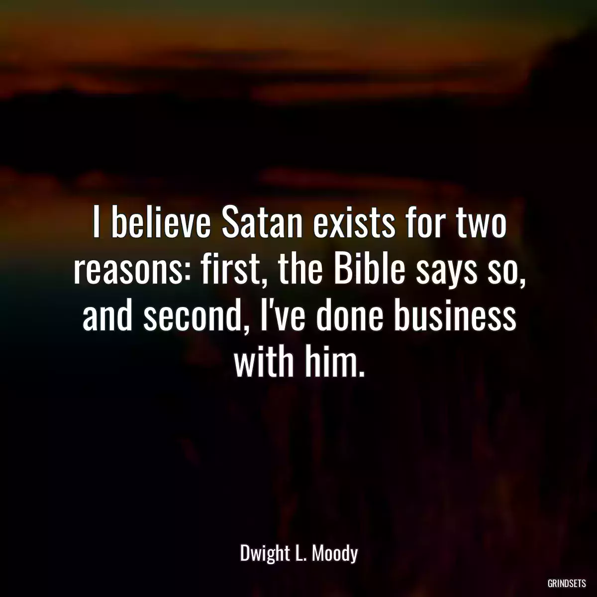 I believe Satan exists for two reasons: first, the Bible says so, and second, I\'ve done business with him.