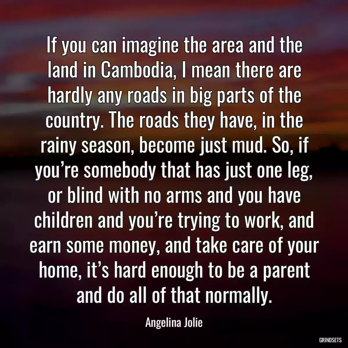 If you can imagine the area and the land in Cambodia, I mean there are hardly any roads in big parts of the country. The roads they have, in the rainy season, become just mud. So, if you’re somebody that has just one leg, or blind with no arms and you have children and you’re trying to work, and earn some money, and take care of your home, it’s hard enough to be a parent and do all of that normally.