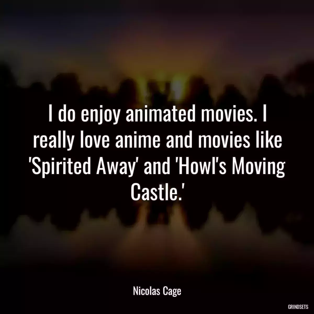 I do enjoy animated movies. I really love anime and movies like \'Spirited Away\' and \'Howl\'s Moving Castle.\'