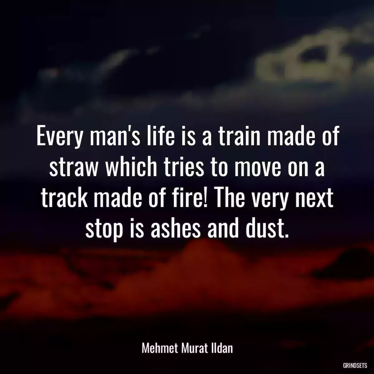 Every man\'s life is a train made of straw which tries to move on a track made of fire! The very next stop is ashes and dust.