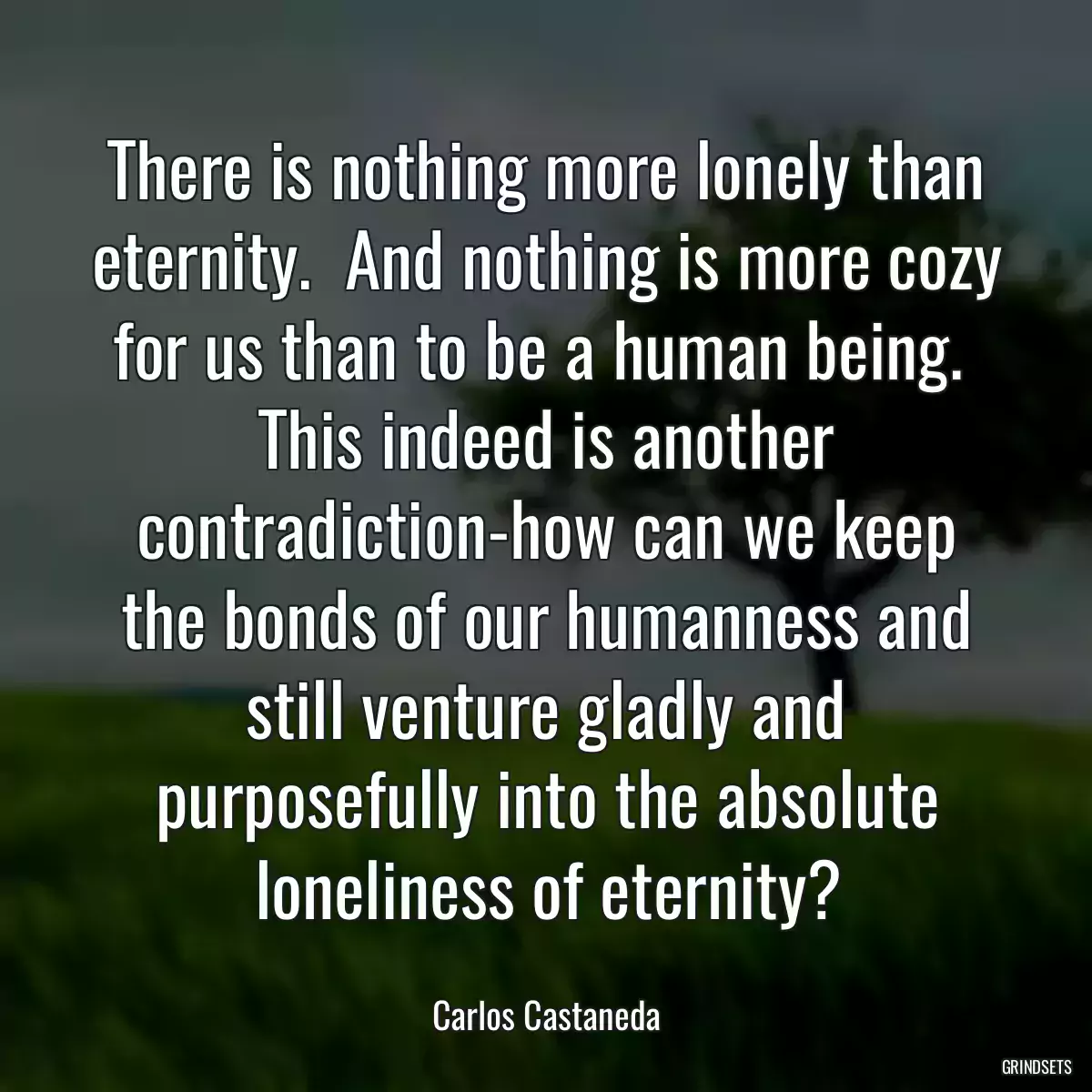 There is nothing more lonely than eternity.  And nothing is more cozy for us than to be a human being.  This indeed is another contradiction-how can we keep the bonds of our humanness and still venture gladly and purposefully into the absolute loneliness of eternity?