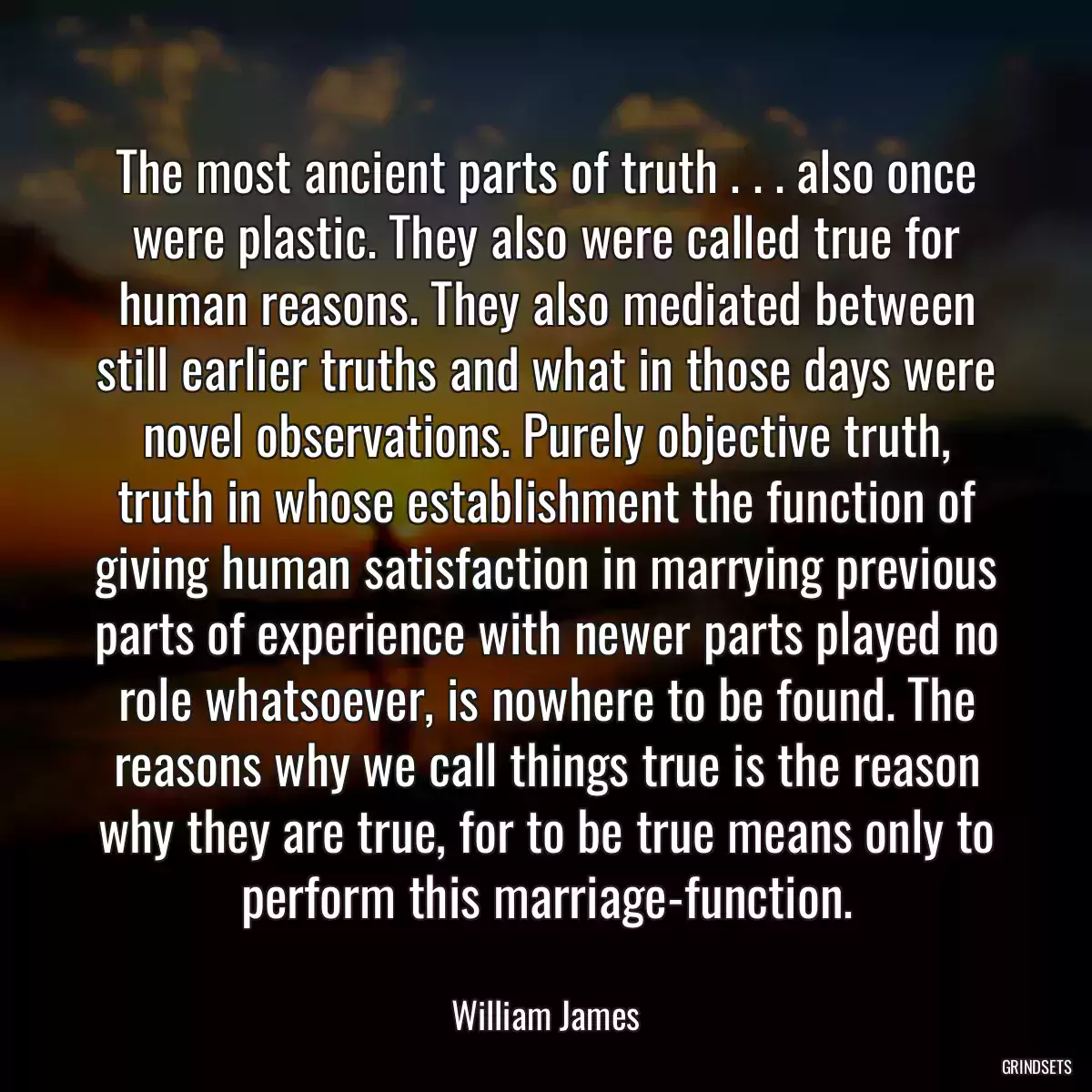 The most ancient parts of truth . . . also once were plastic. They also were called true for human reasons. They also mediated between still earlier truths and what in those days were novel observations. Purely objective truth, truth in whose establishment the function of giving human satisfaction in marrying previous parts of experience with newer parts played no role whatsoever, is nowhere to be found. The reasons why we call things true is the reason why they are true, for to be true means only to perform this marriage-function.