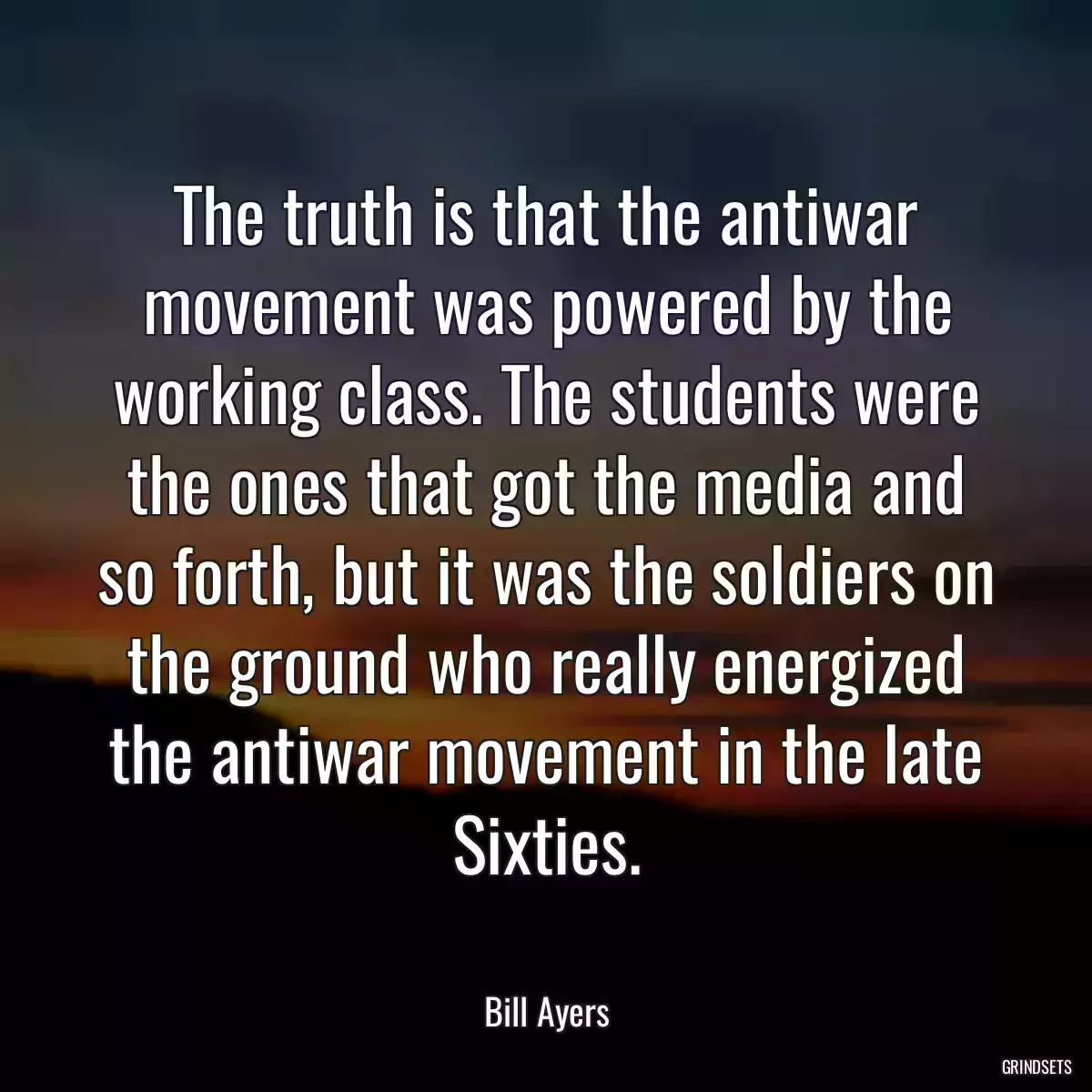 The truth is that the antiwar movement was powered by the working class. The students were the ones that got the media and so forth, but it was the soldiers on the ground who really energized the antiwar movement in the late Sixties.