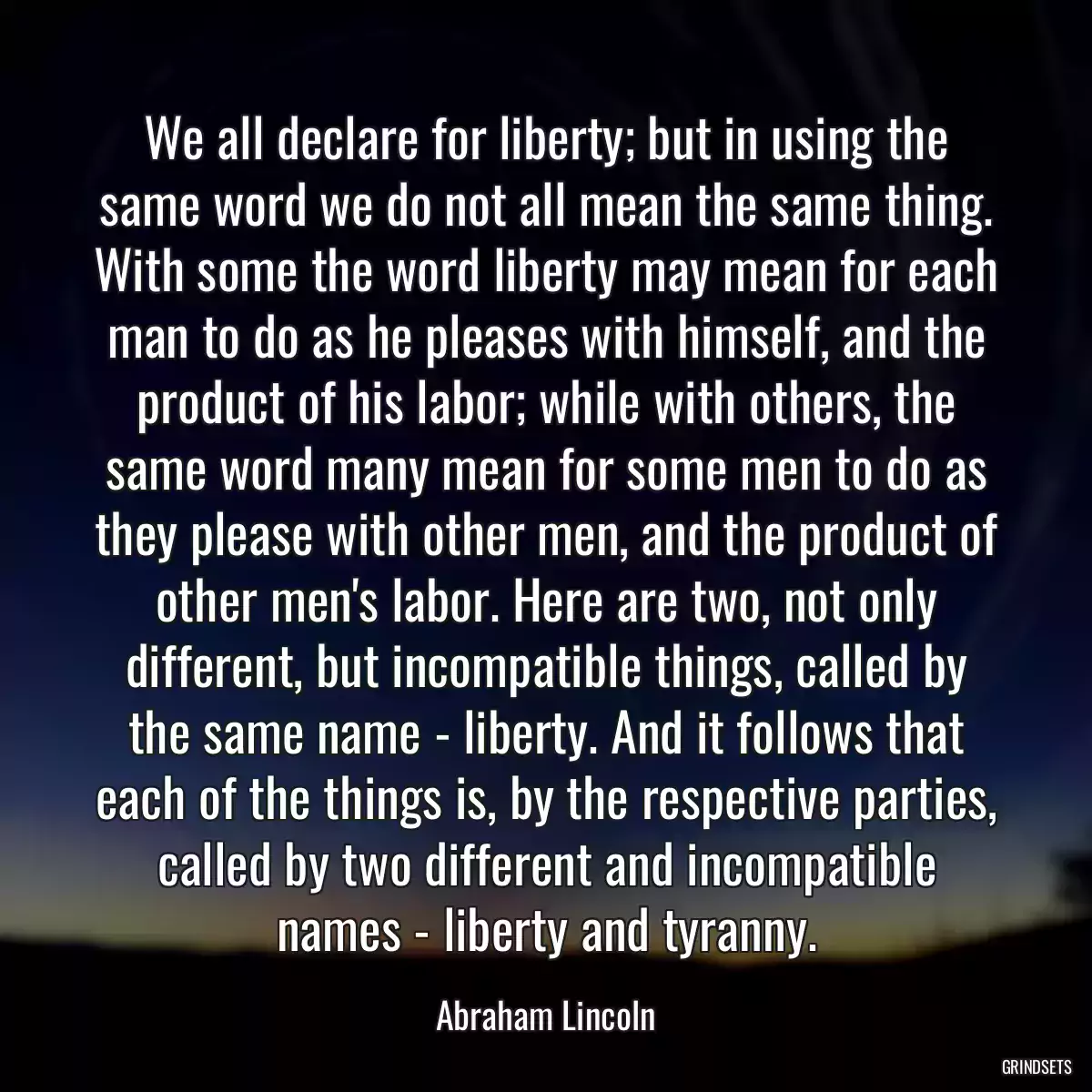 We all declare for liberty; but in using the same word we do not all mean the same thing. With some the word liberty may mean for each man to do as he pleases with himself, and the product of his labor; while with others, the same word many mean for some men to do as they please with other men, and the product of other men\'s labor. Here are two, not only different, but incompatible things, called by the same name - liberty. And it follows that each of the things is, by the respective parties, called by two different and incompatible names - liberty and tyranny.