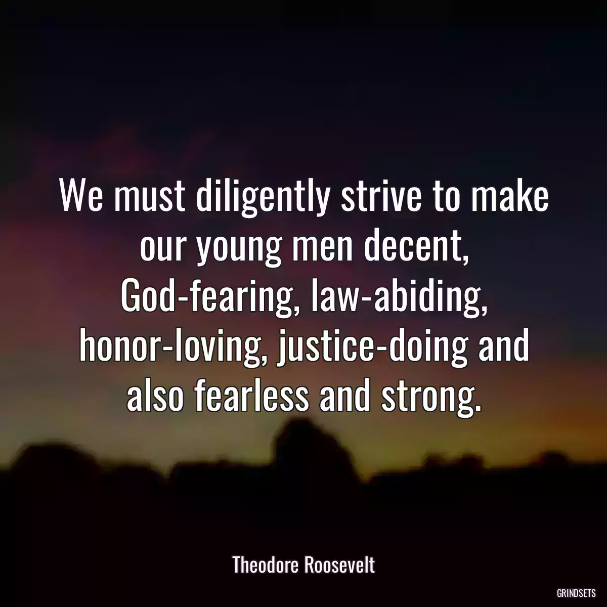 We must diligently strive to make our young men decent, God-fearing, law-abiding, honor-loving, justice-doing and also fearless and strong.