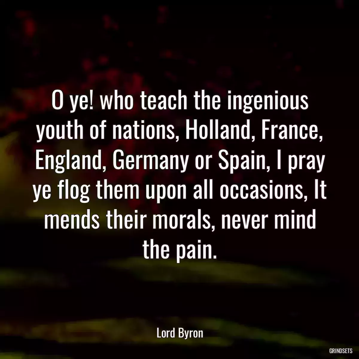 O ye! who teach the ingenious youth of nations, Holland, France, England, Germany or Spain, I pray ye flog them upon all occasions, It mends their morals, never mind the pain.