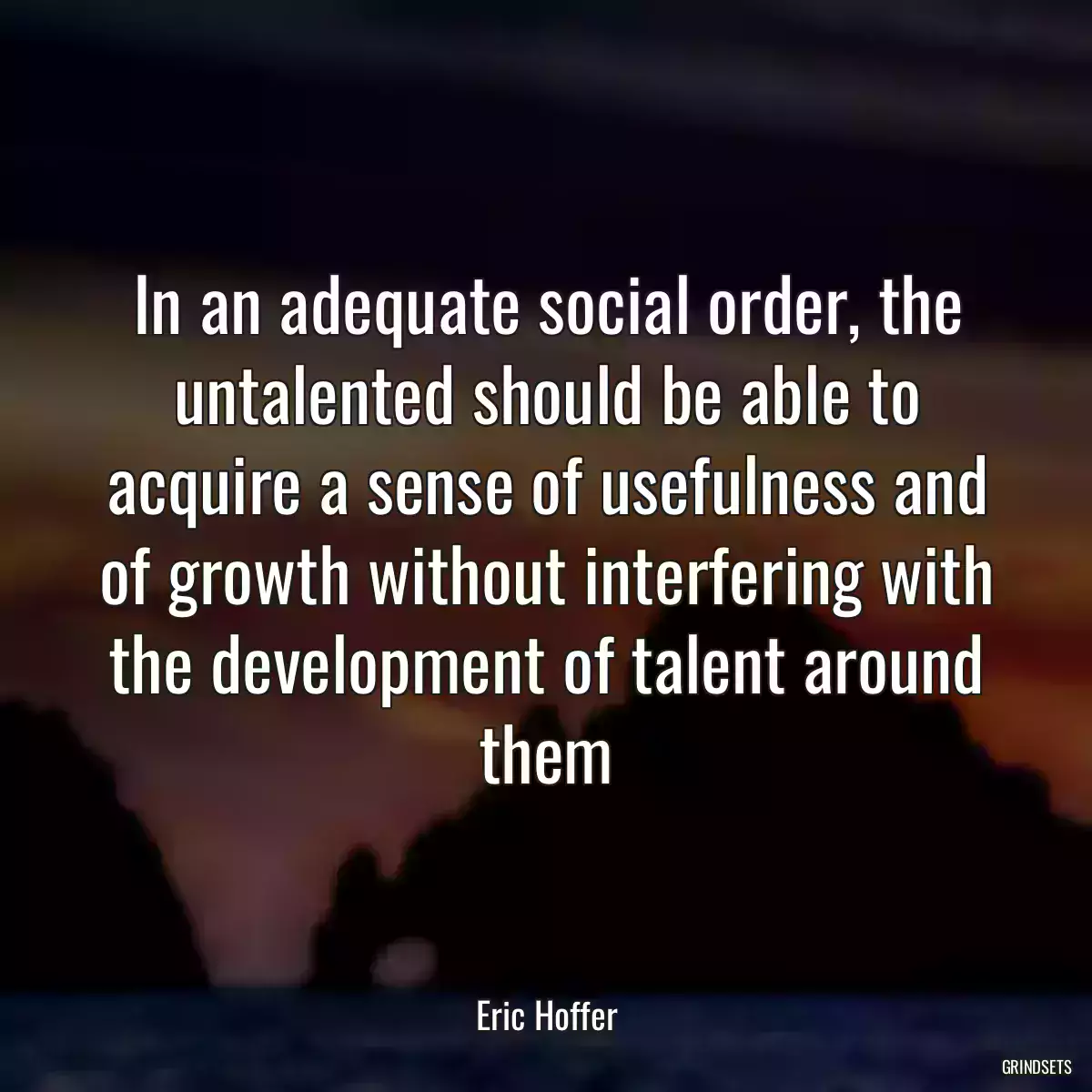 In an adequate social order, the untalented should be able to acquire a sense of usefulness and of growth without interfering with the development of talent around them