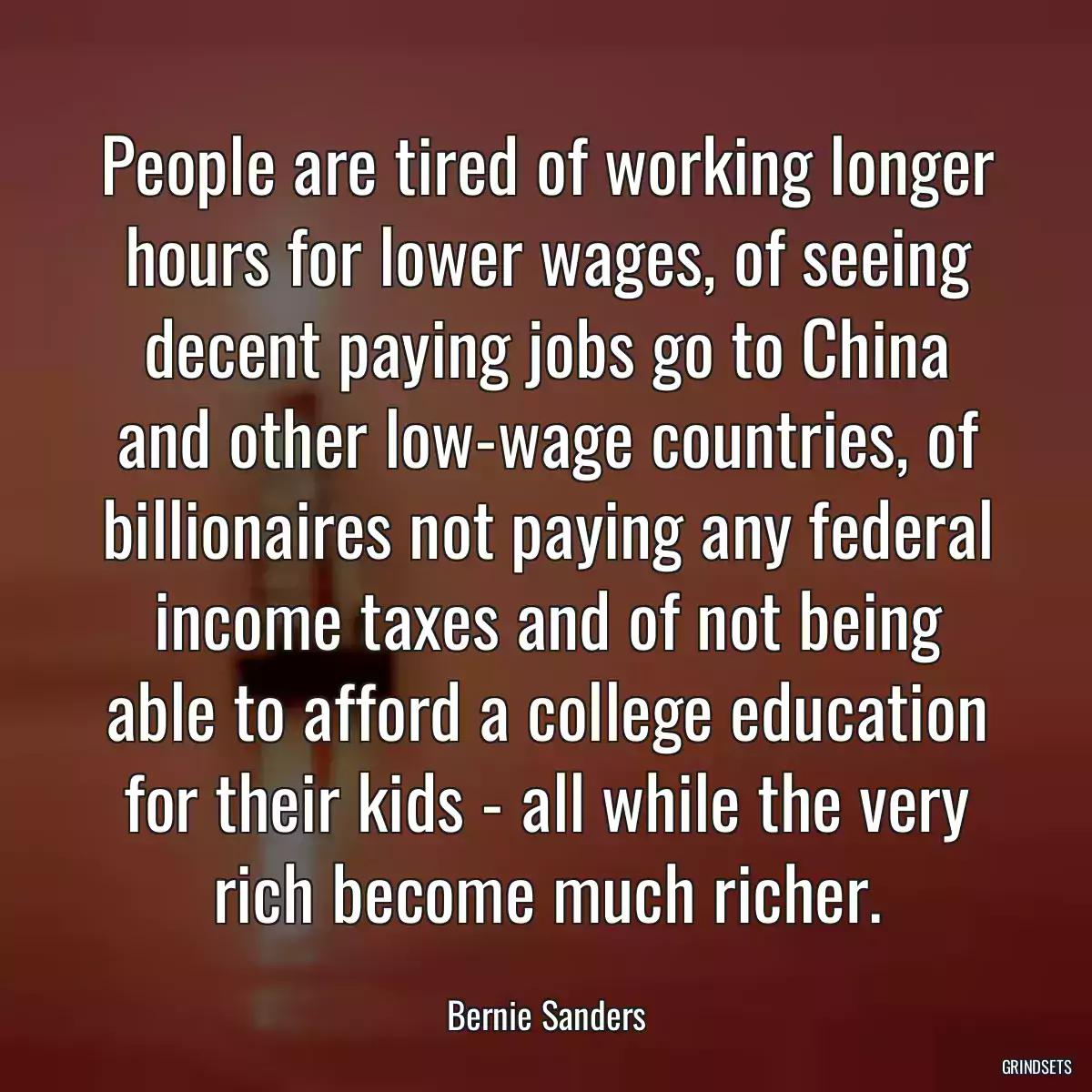 People are tired of working longer hours for lower wages, of seeing decent paying jobs go to China and other low-wage countries, of billionaires not paying any federal income taxes and of not being able to afford a college education for their kids - all while the very rich become much richer.