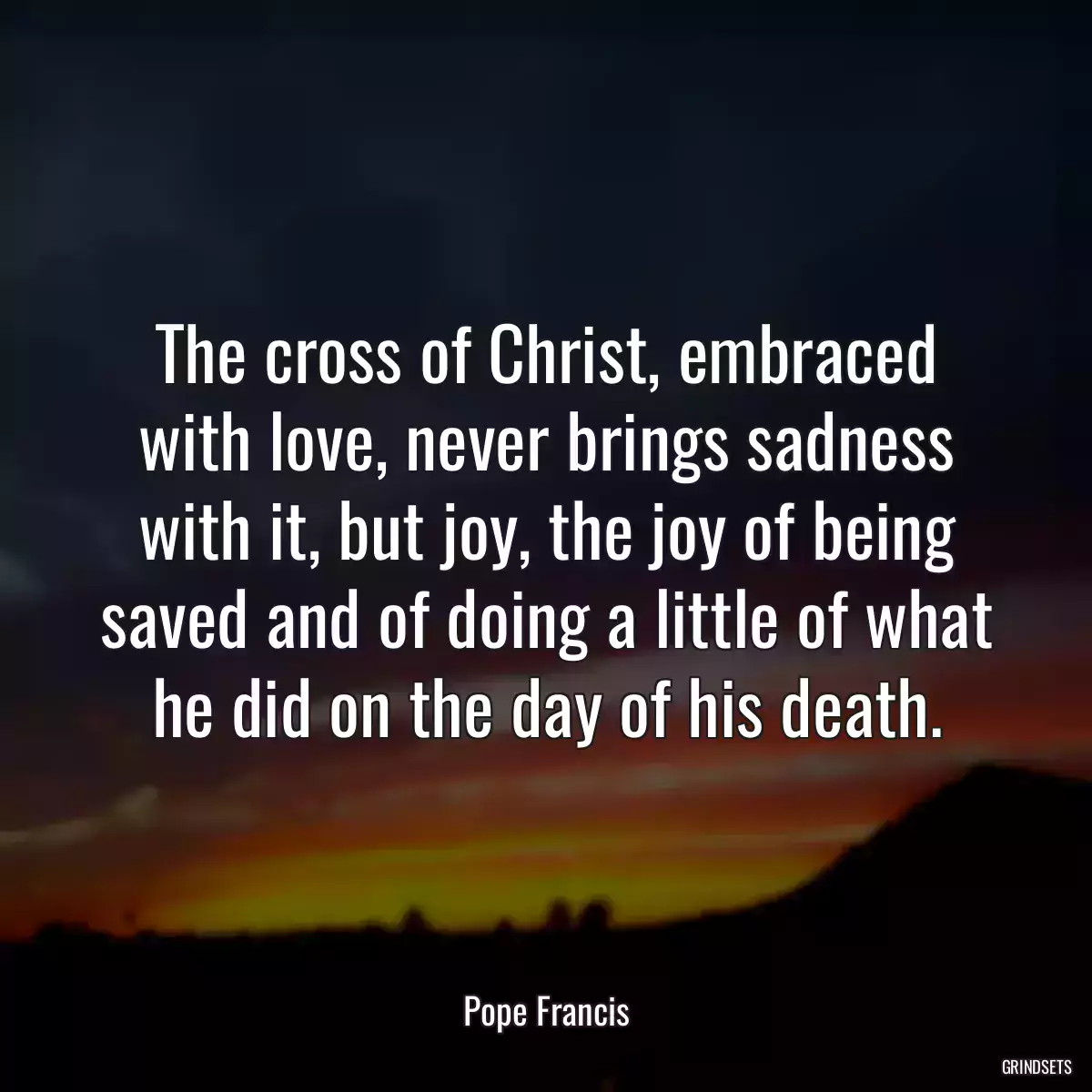 The cross of Christ, embraced with love, never brings sadness with it, but joy, the joy of being saved and of doing a little of what he did on the day of his death.