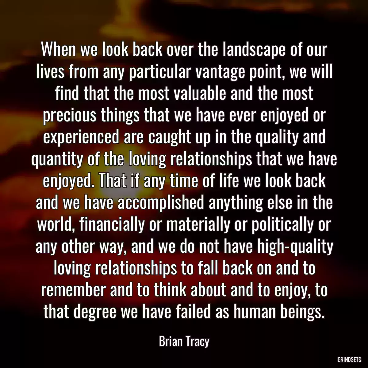 When we look back over the landscape of our lives from any particular vantage point, we will find that the most valuable and the most precious things that we have ever enjoyed or experienced are caught up in the quality and quantity of the loving relationships that we have enjoyed. That if any time of life we look back and we have accomplished anything else in the world, financially or materially or politically or any other way, and we do not have high-quality loving relationships to fall back on and to remember and to think about and to enjoy, to that degree we have failed as human beings.