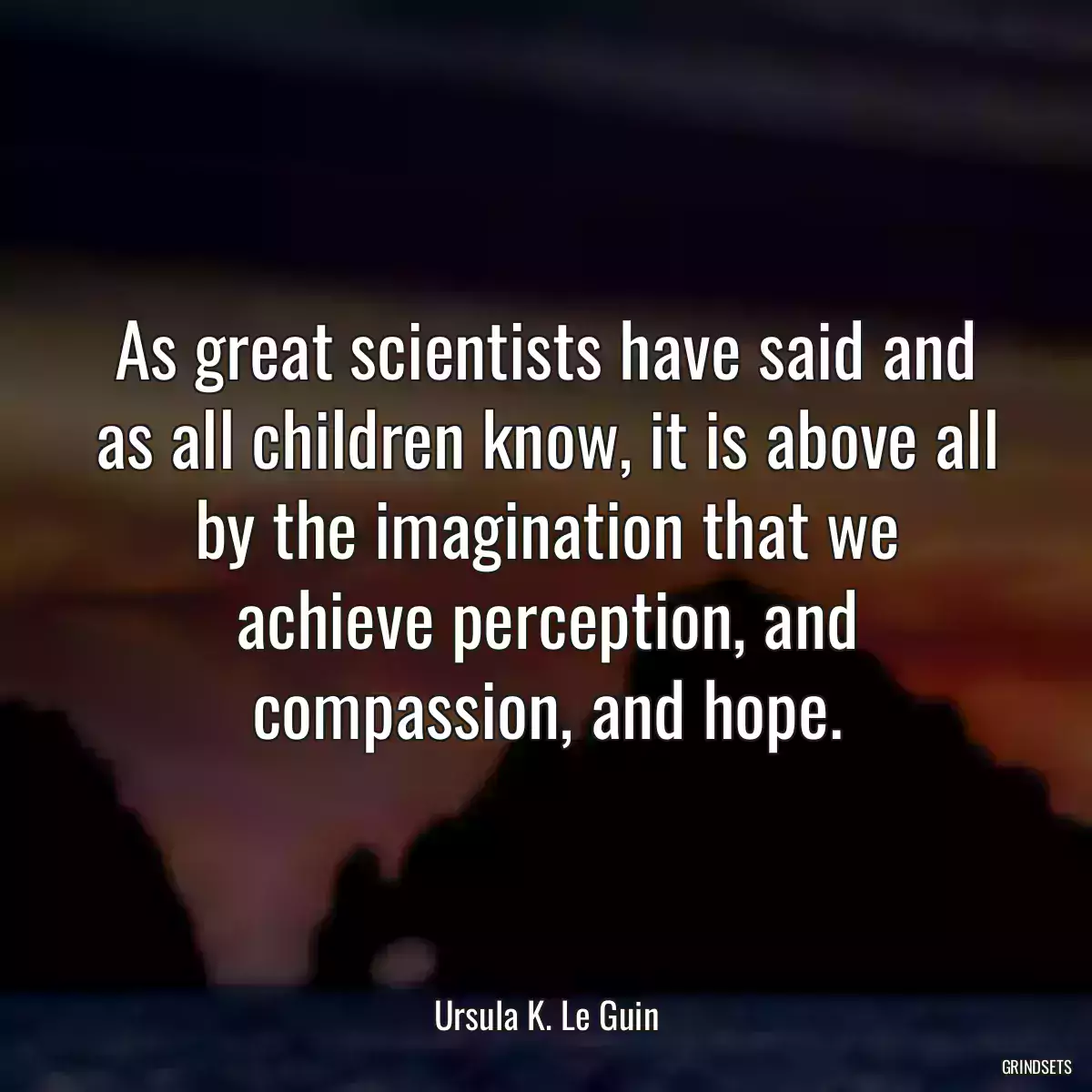 As great scientists have said and as all children know, it is above all by the imagination that we achieve perception, and compassion, and hope.