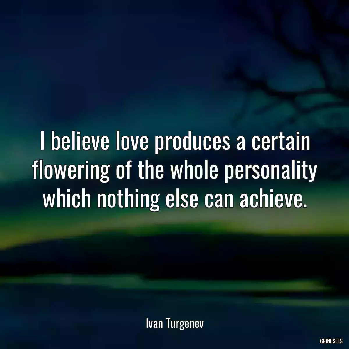 I believe love produces a certain flowering of the whole personality which nothing else can achieve.