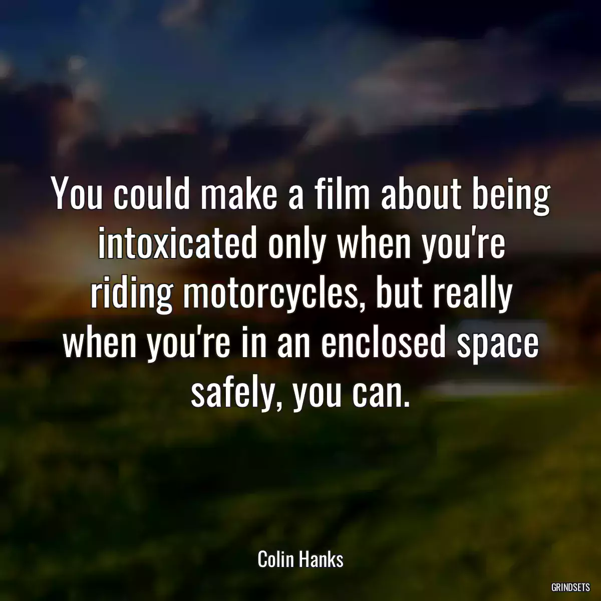 You could make a film about being intoxicated only when you\'re riding motorcycles, but really when you\'re in an enclosed space safely, you can.