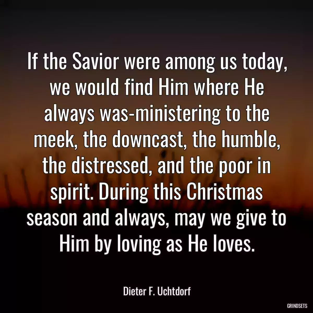 If the Savior were among us today, we would find Him where He always was-ministering to the meek, the downcast, the humble, the distressed, and the poor in spirit. During this Christmas season and always, may we give to Him by loving as He loves.