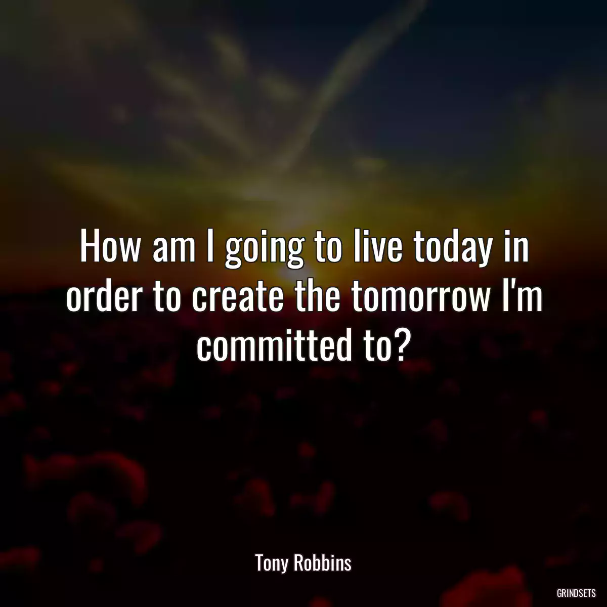 How am I going to live today in order to create the tomorrow I\'m committed to?