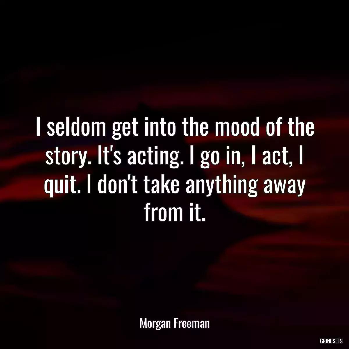 I seldom get into the mood of the story. It\'s acting. I go in, I act, I quit. I don\'t take anything away from it.