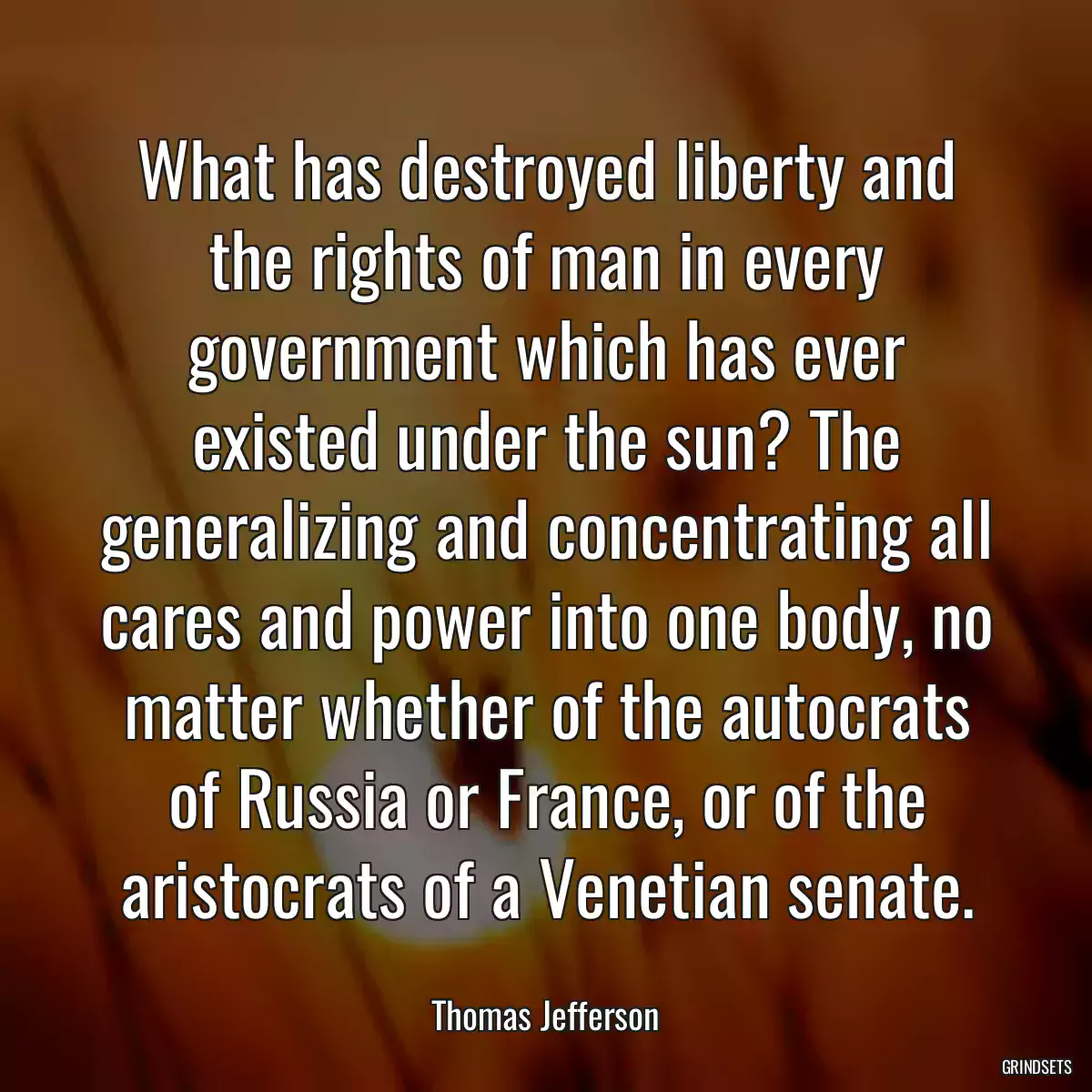 What has destroyed liberty and the rights of man in every government which has ever existed under the sun? The generalizing and concentrating all cares and power into one body, no matter whether of the autocrats of Russia or France, or of the aristocrats of a Venetian senate.