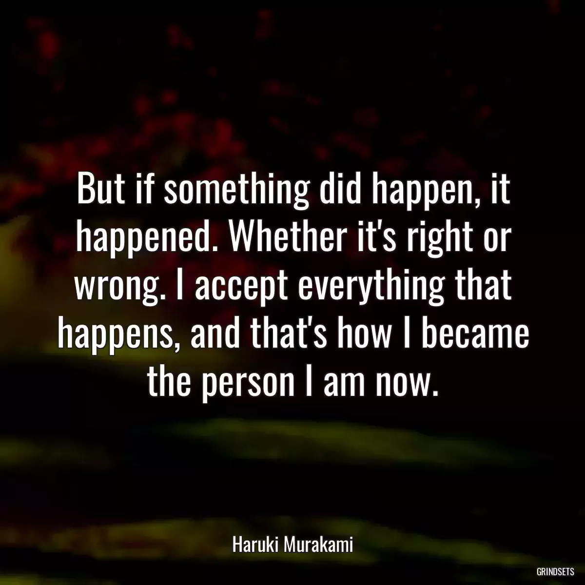 But if something did happen, it happened. Whether it\'s right or wrong. I accept everything that happens, and that\'s how I became the person I am now.