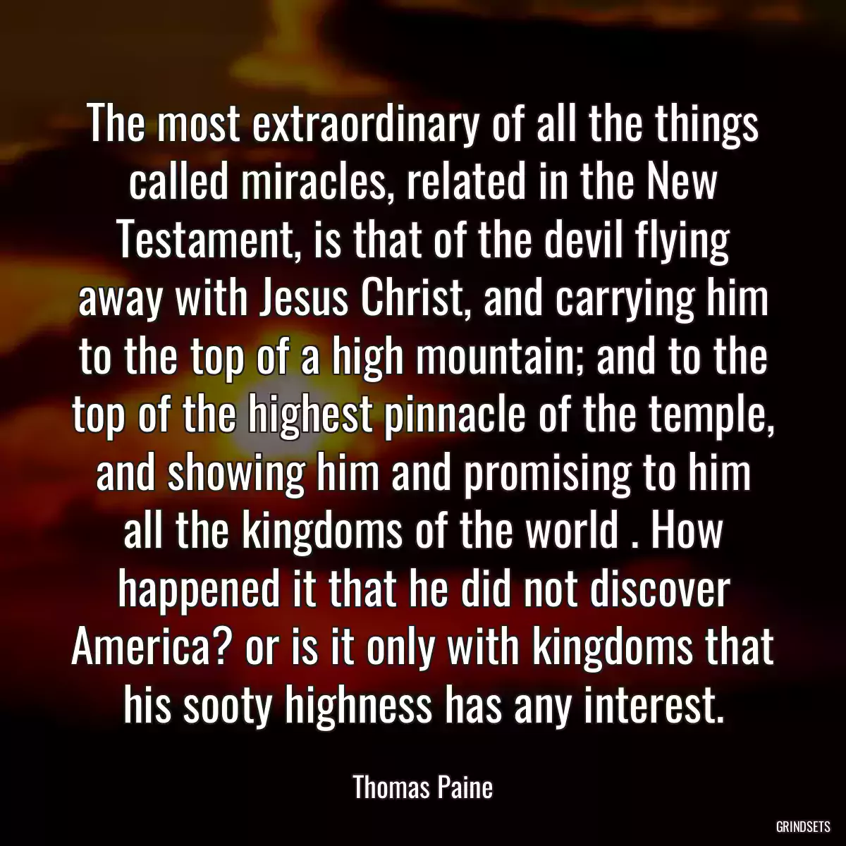 The most extraordinary of all the things called miracles, related in the New Testament, is that of the devil flying away with Jesus Christ, and carrying him to the top of a high mountain; and to the top of the highest pinnacle of the temple, and showing him and promising to him all the kingdoms of the world . How happened it that he did not discover America? or is it only with kingdoms that his sooty highness has any interest.