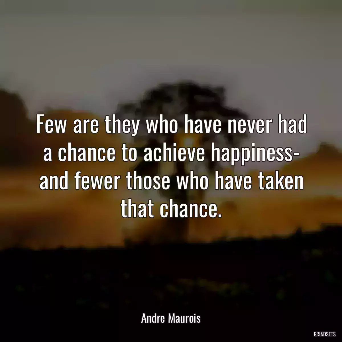 Few are they who have never had a chance to achieve happiness- and fewer those who have taken that chance.