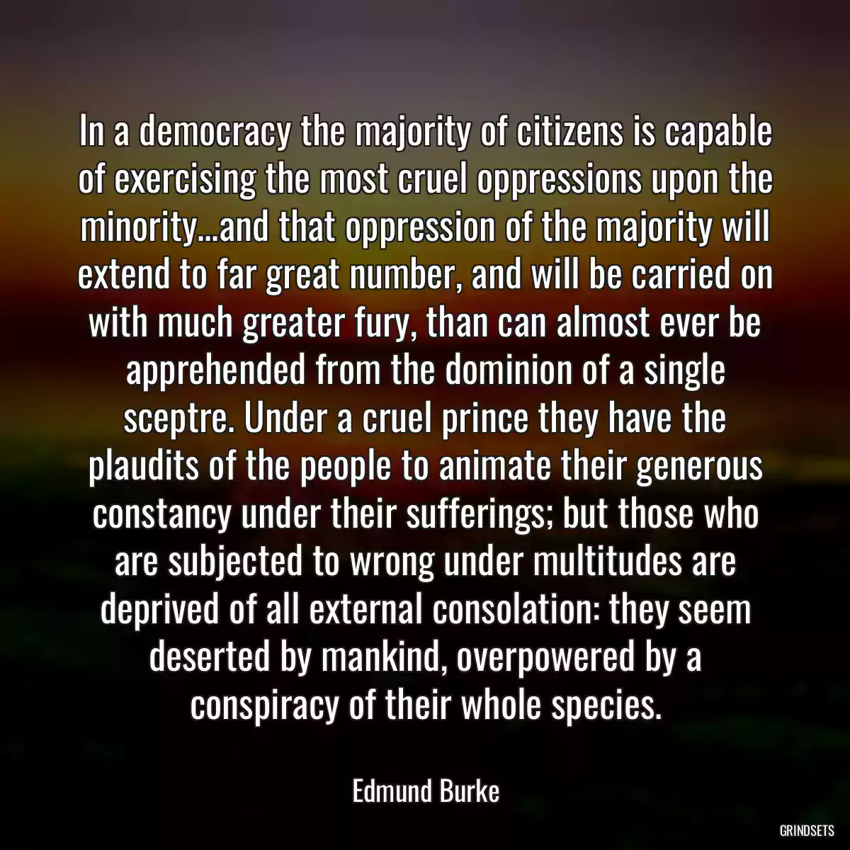 In a democracy the majority of citizens is capable of exercising the most cruel oppressions upon the minority...and that oppression of the majority will extend to far great number, and will be carried on with much greater fury, than can almost ever be apprehended from the dominion of a single sceptre. Under a cruel prince they have the plaudits of the people to animate their generous constancy under their sufferings; but those who are subjected to wrong under multitudes are deprived of all external consolation: they seem deserted by mankind, overpowered by a conspiracy of their whole species.