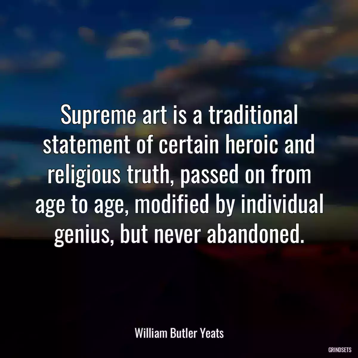 Supreme art is a traditional statement of certain heroic and religious truth, passed on from age to age, modified by individual genius, but never abandoned.