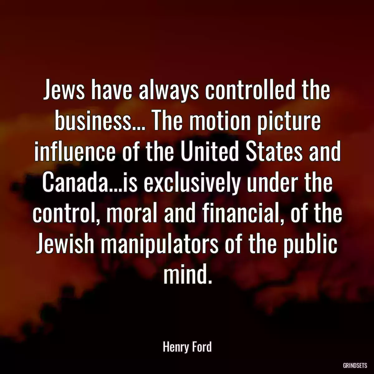 Jews have always controlled the business... The motion picture influence of the United States and Canada...is exclusively under the control, moral and financial, of the Jewish manipulators of the public mind.