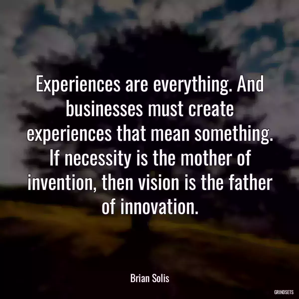 Experiences are everything. And businesses must create experiences that mean something. If necessity is the mother of invention, then vision is the father of innovation.