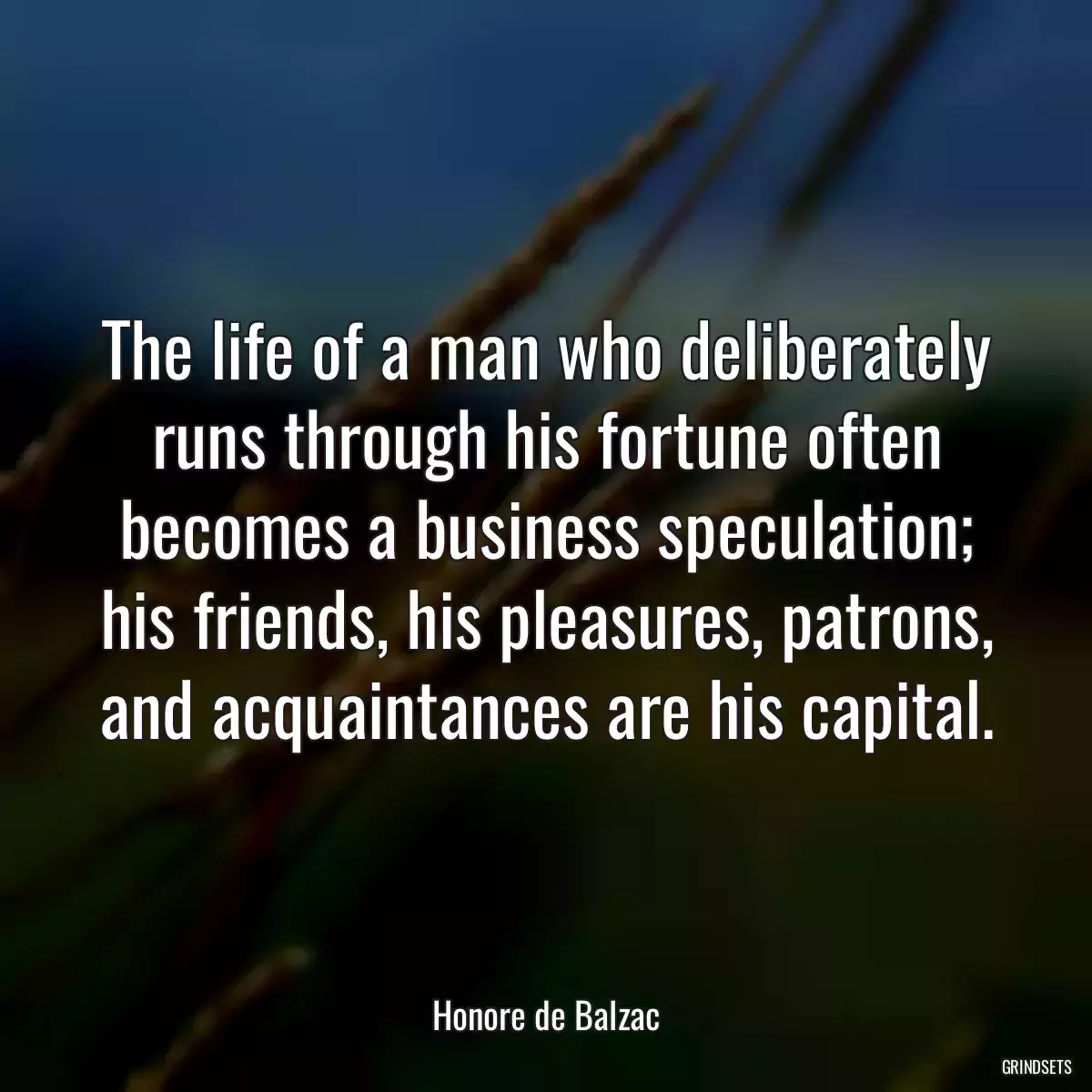 The life of a man who deliberately runs through his fortune often becomes a business speculation; his friends, his pleasures, patrons, and acquaintances are his capital.