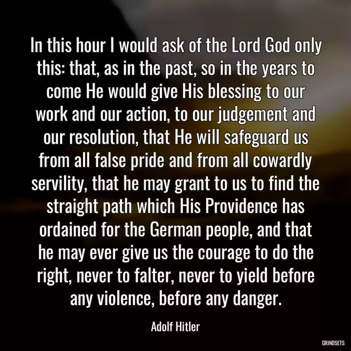 In this hour I would ask of the Lord God only this: that, as in the past, so in the years to come He would give His blessing to our work and our action, to our judgement and our resolution, that He will safeguard us from all false pride and from all cowardly servility, that he may grant to us to find the straight path which His Providence has ordained for the German people, and that he may ever give us the courage to do the right, never to falter, never to yield before any violence, before any danger.