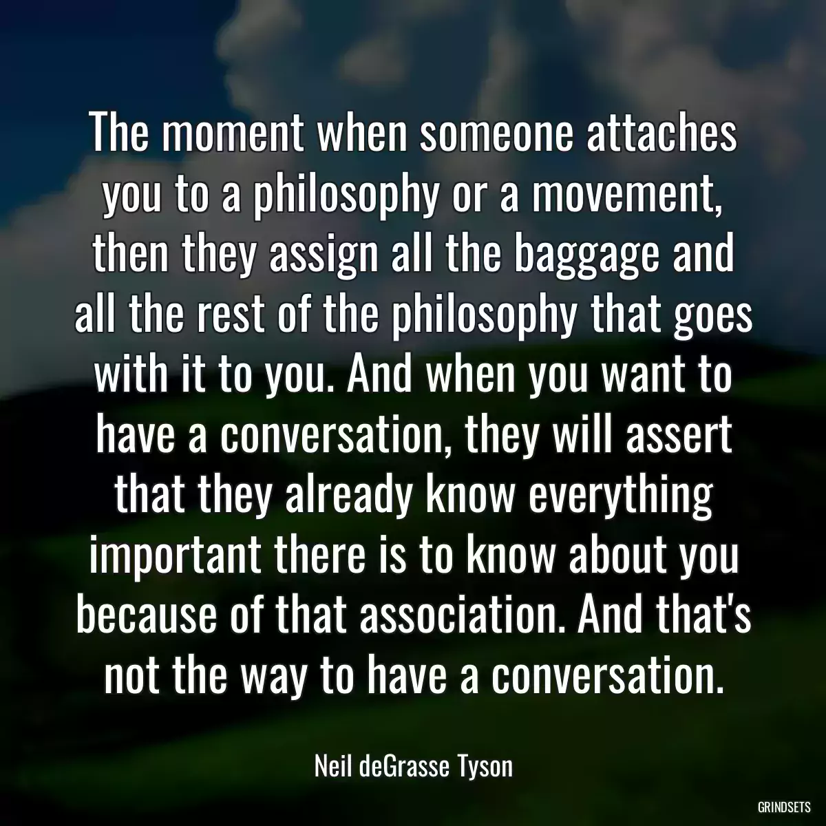 The moment when someone attaches you to a philosophy or a movement, then they assign all the baggage and all the rest of the philosophy that goes with it to you. And when you want to have a conversation, they will assert that they already know everything important there is to know about you because of that association. And that\'s not the way to have a conversation.