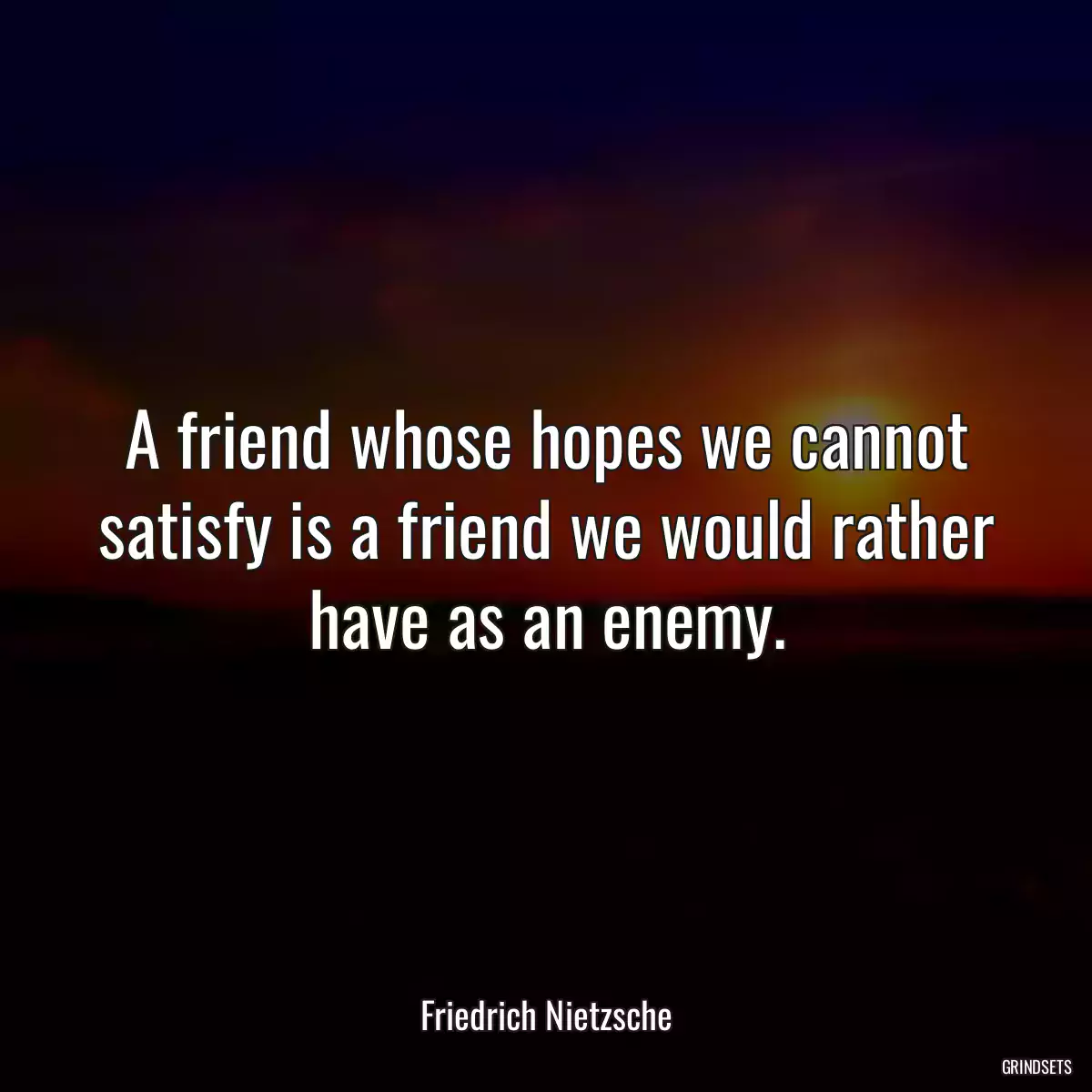 A friend whose hopes we cannot satisfy is a friend we would rather have as an enemy.