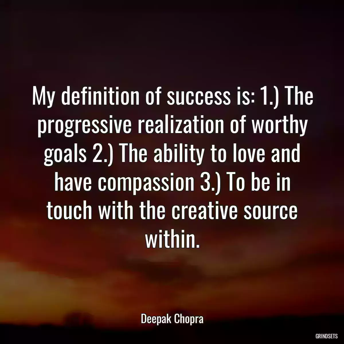 My definition of success is: 1.) The progressive realization of worthy goals 2.) The ability to love and have compassion 3.) To be in touch with the creative source within.