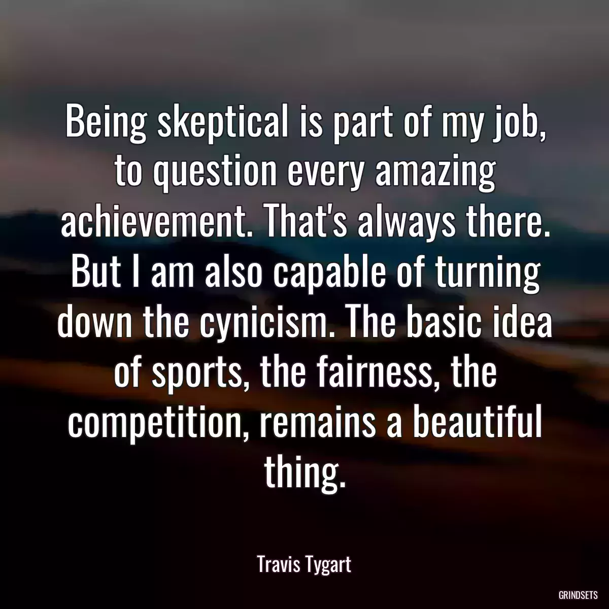 Being skeptical is part of my job, to question every amazing achievement. That\'s always there. But I am also capable of turning down the cynicism. The basic idea of sports, the fairness, the competition, remains a beautiful thing.