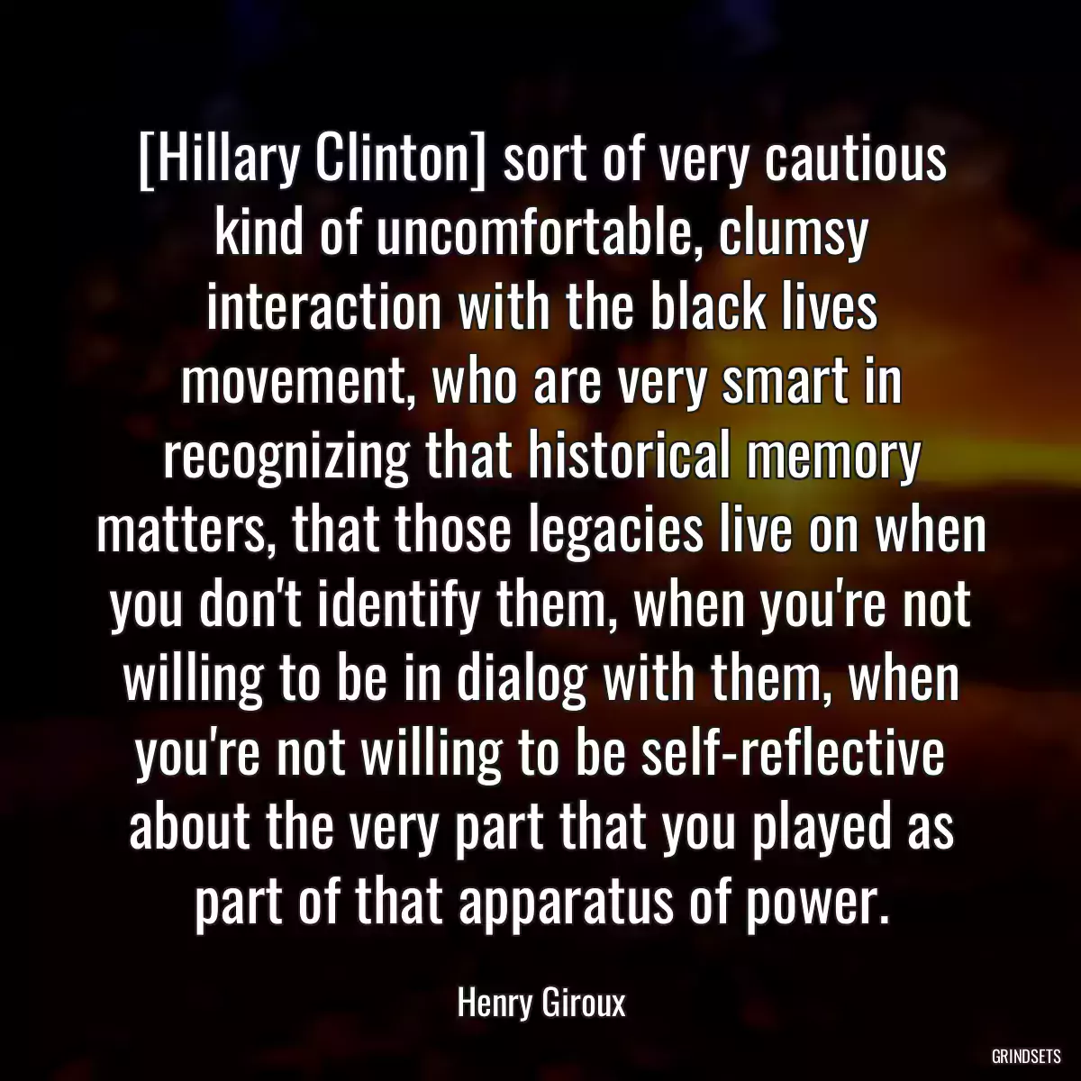 [Hillary Clinton] sort of very cautious kind of uncomfortable, clumsy interaction with the black lives movement, who are very smart in recognizing that historical memory matters, that those legacies live on when you don\'t identify them, when you\'re not willing to be in dialog with them, when you\'re not willing to be self-reflective about the very part that you played as part of that apparatus of power.